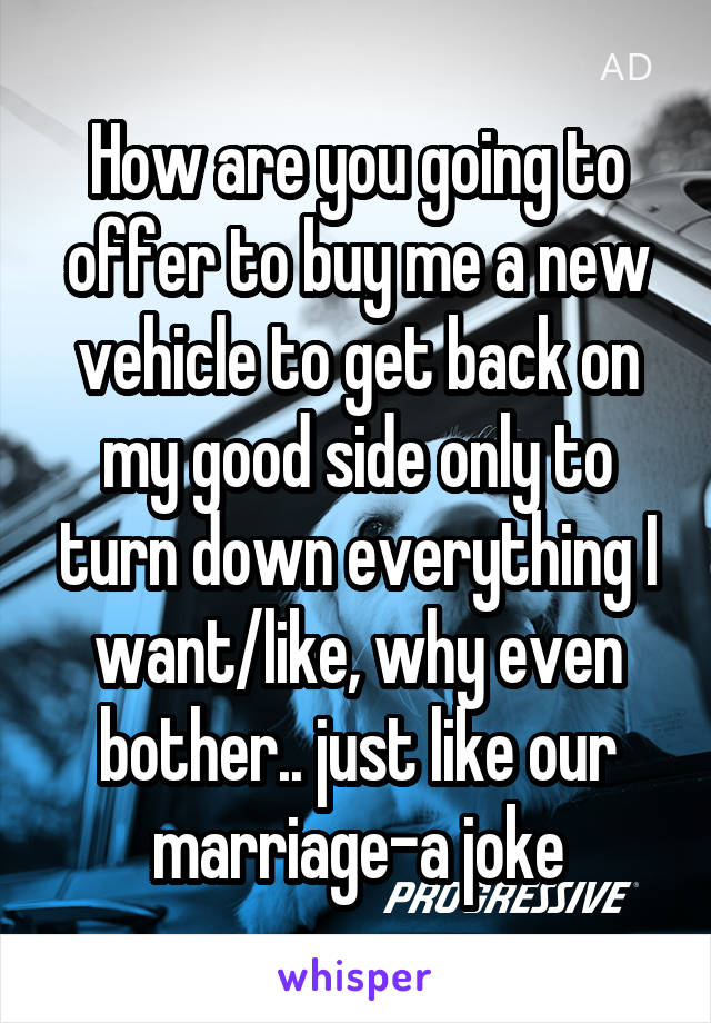 How are you going to offer to buy me a new vehicle to get back on my good side only to turn down everything I want/like, why even bother.. just like our marriage-a joke