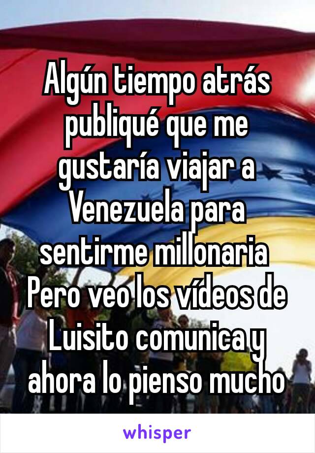 Algún tiempo atrás publiqué que me gustaría viajar a Venezuela para sentirme millonaria 
Pero veo los vídeos de Luisito comunica y ahora lo pienso mucho