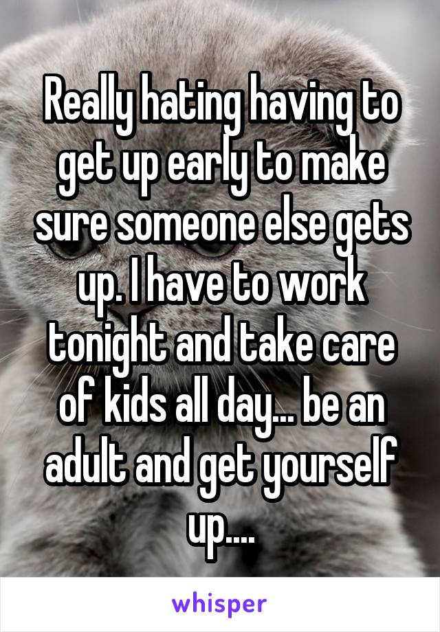 Really hating having to get up early to make sure someone else gets up. I have to work tonight and take care of kids all day... be an adult and get yourself up....