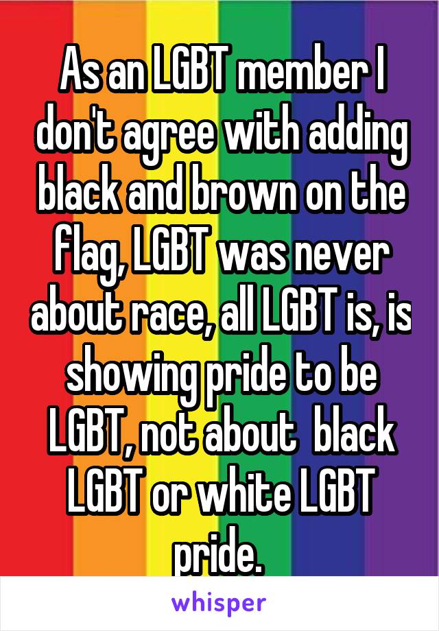 As an LGBT member I don't agree with adding black and brown on the flag, LGBT was never about race, all LGBT is, is showing pride to be LGBT, not about  black LGBT or white LGBT pride. 