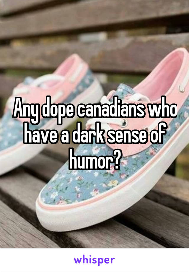 Any dope canadians who have a dark sense of humor?