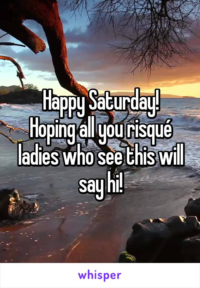 Happy Saturday!
Hoping all you risqué ladies who see this will say hi!