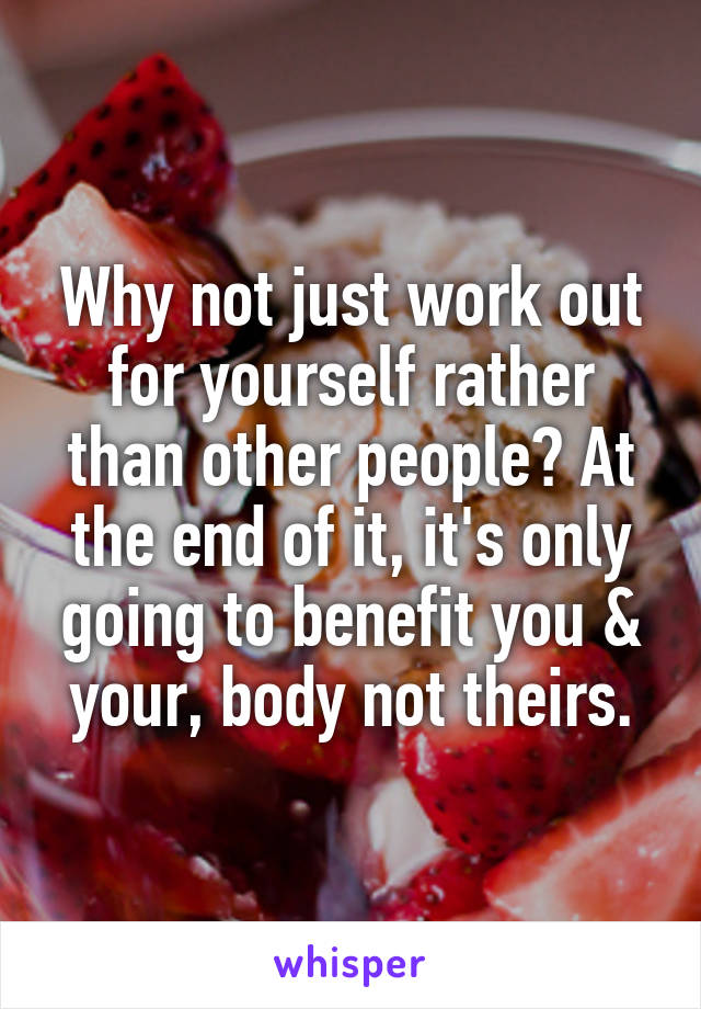 Why not just work out for yourself rather than other people? At the end of it, it's only going to benefit you & your, body not theirs.