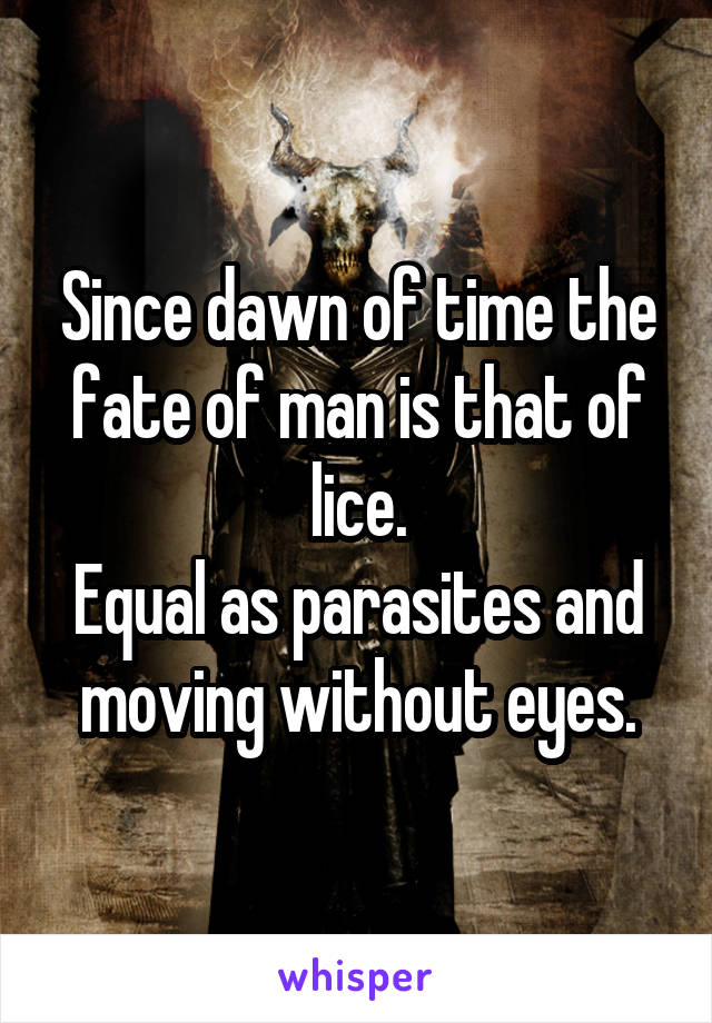 Since dawn of time the fate of man is that of lice.
Equal as parasites and moving without eyes.