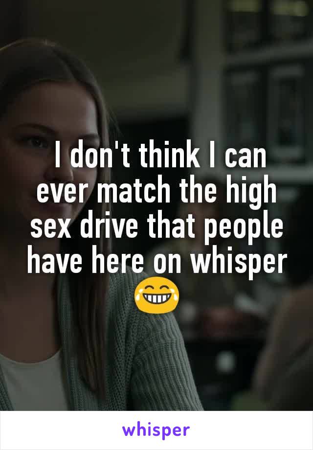  I don't think I can ever match the high sex drive that people have here on whisper 😂