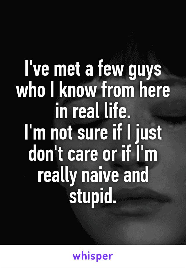 I've met a few guys who I know from here in real life.
I'm not sure if I just don't care or if I'm really naive and stupid.