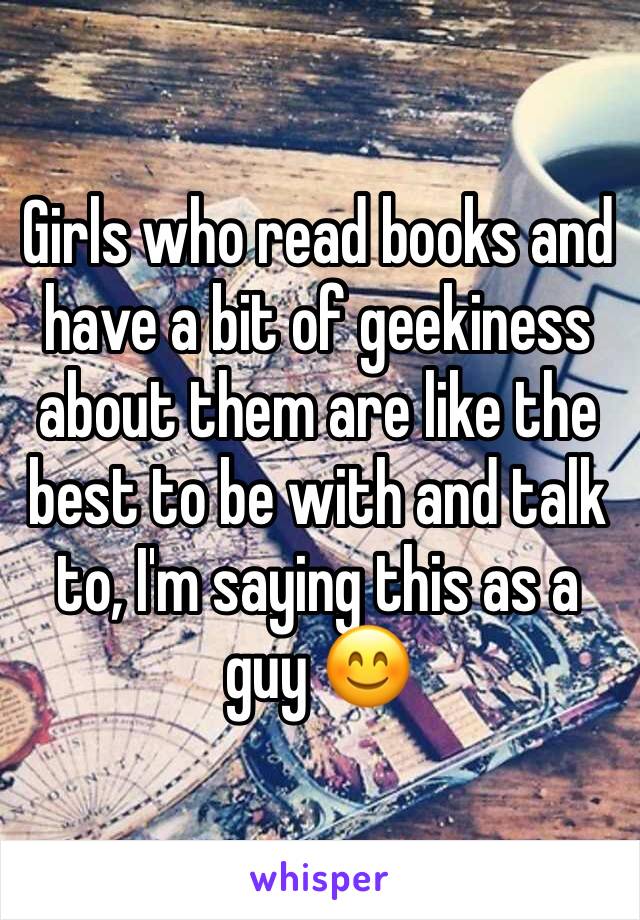 Girls who read books and have a bit of geekiness about them are like the best to be with and talk to, I'm saying this as a guy 😊
