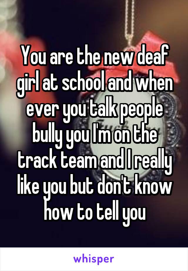 You are the new deaf girl at school and when ever you talk people bully you I'm on the track team and I really like you but don't know how to tell you