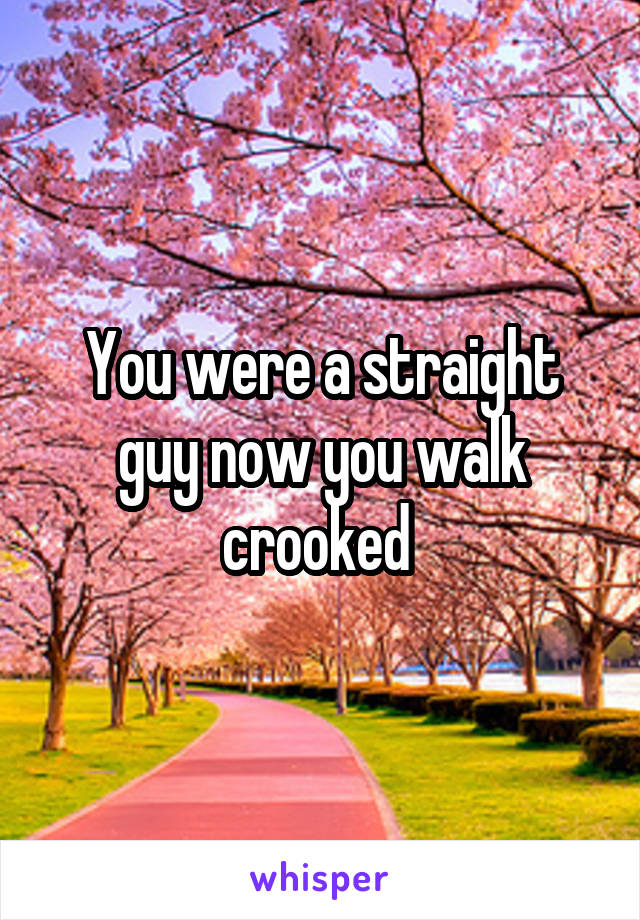You were a straight guy now you walk crooked 