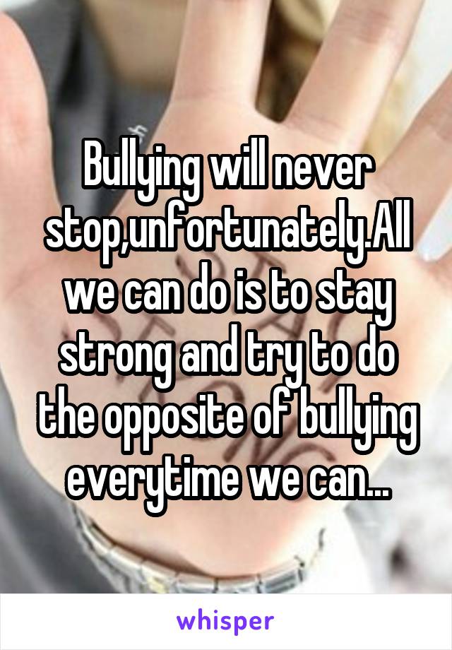 Bullying will never stop,unfortunately.All we can do is to stay strong and try to do the opposite of bullying everytime we can...