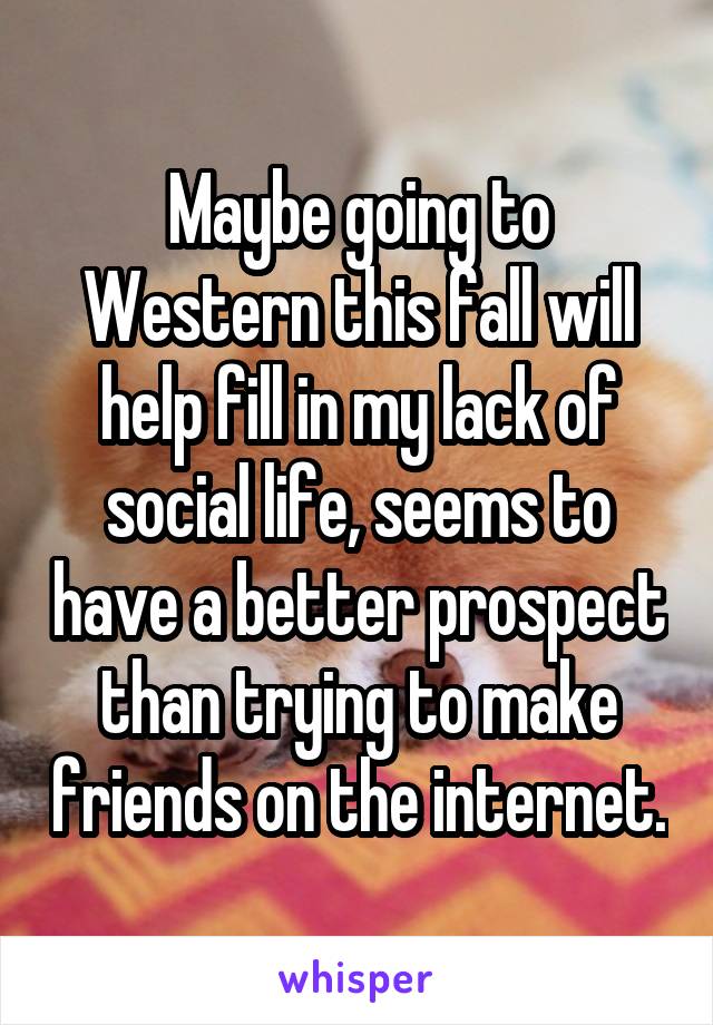 Maybe going to Western this fall will help fill in my lack of social life, seems to have a better prospect than trying to make friends on the internet.