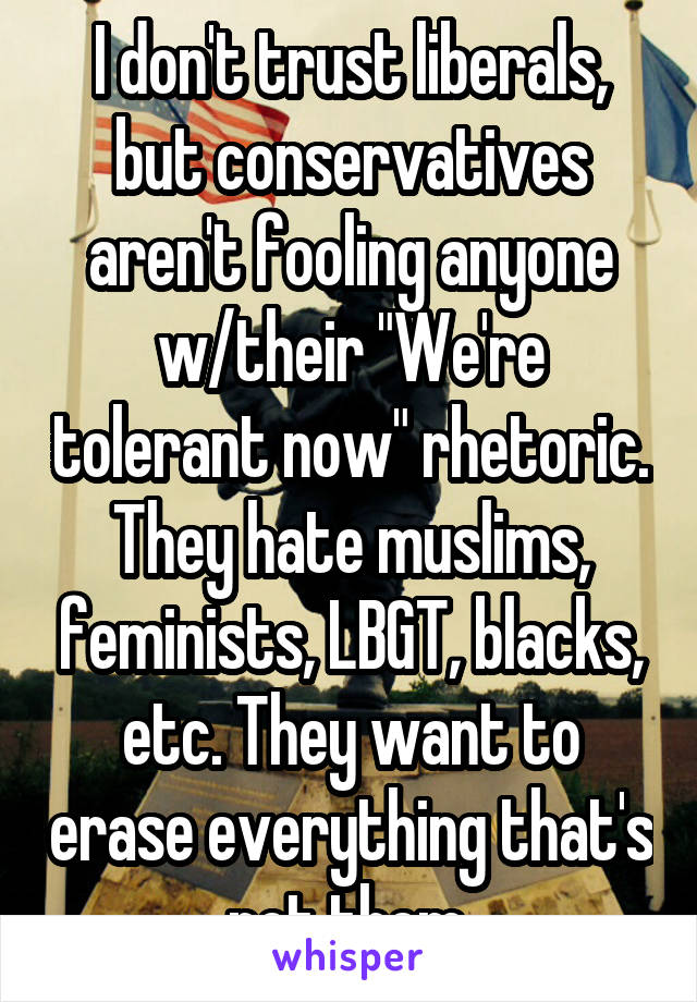 I don't trust liberals, but conservatives aren't fooling anyone w/their "We're tolerant now" rhetoric.
They hate muslims, feminists, LBGT, blacks, etc. They want to erase everything that's not them.