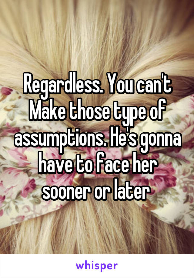 Regardless. You can't Make those type of assumptions. He's gonna have to face her sooner or later 