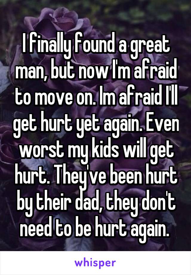 I finally found a great man, but now I'm afraid to move on. Im afraid I'll get hurt yet again. Even worst my kids will get hurt. They've been hurt by their dad, they don't need to be hurt again. 