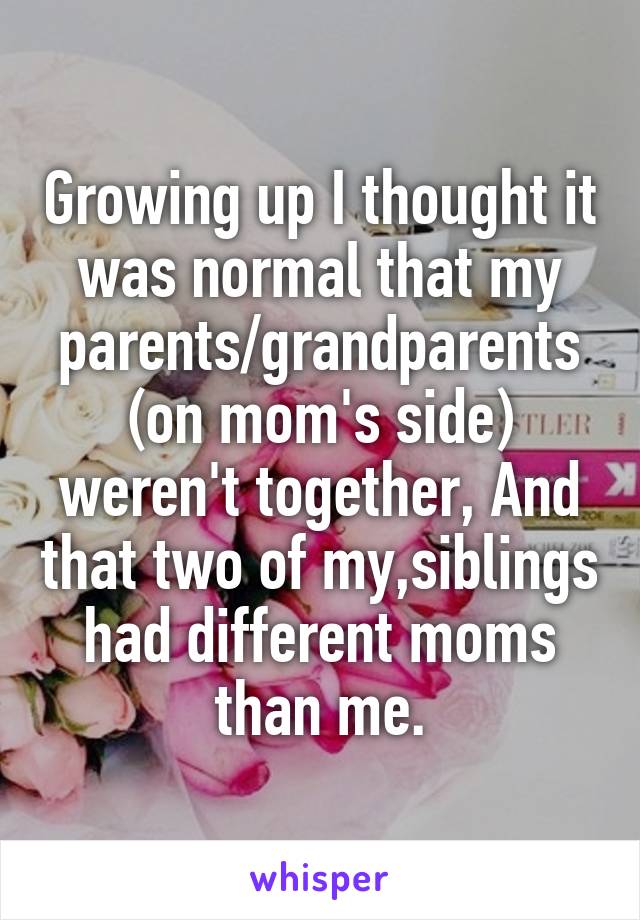 Growing up I thought it was normal that my parents/grandparents (on mom's side) weren't together, And that two of my,siblings had different moms than me.