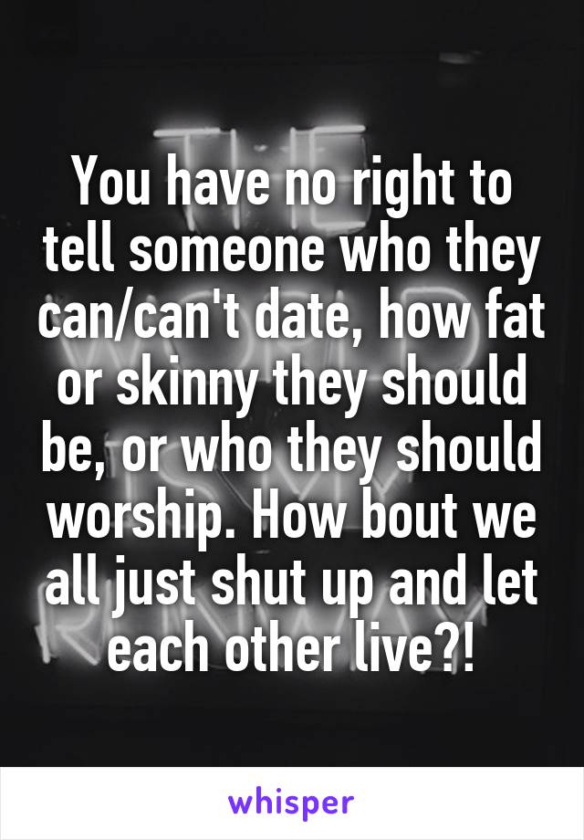 You have no right to tell someone who they can/can't date, how fat or skinny they should be, or who they should worship. How bout we all just shut up and let each other live?!