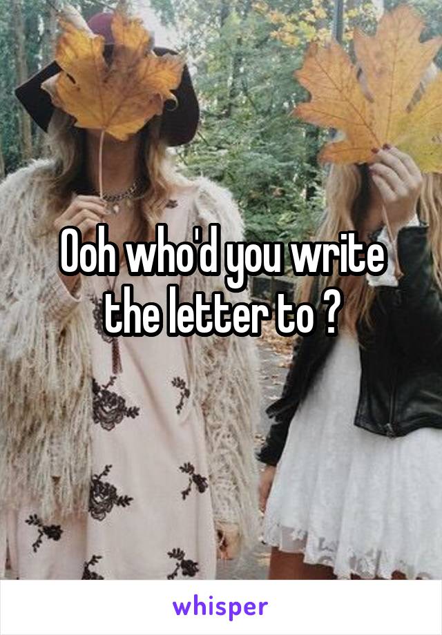 Ooh who'd you write the letter to ?

