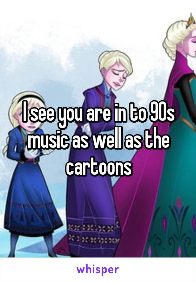 I see you are in to 90s music as well as the cartoons