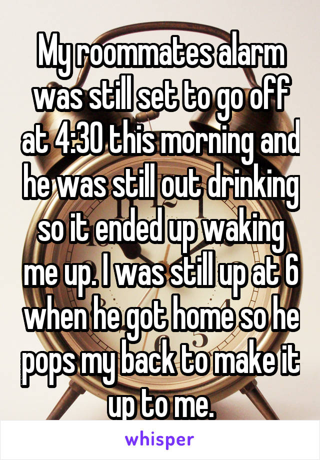 My roommates alarm was still set to go off at 4:30 this morning and he was still out drinking so it ended up waking me up. I was still up at 6 when he got home so he pops my back to make it up to me.