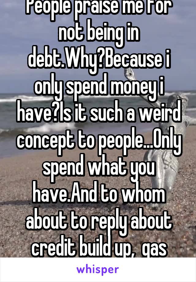 People praise me for not being in debt.Why?Because i only spend money i have?Is it such a weird concept to people...Only spend what you have.And to whom about to reply about credit build up,  gas card