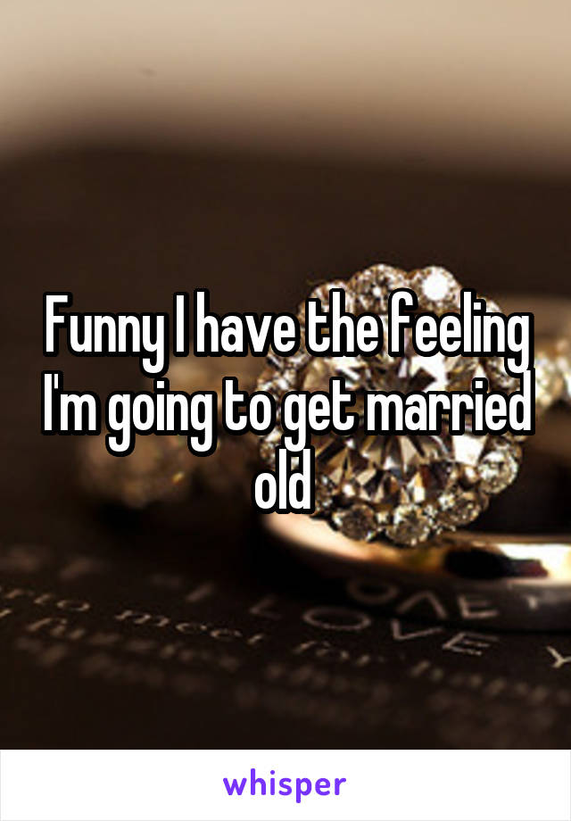 Funny I have the feeling I'm going to get married old 