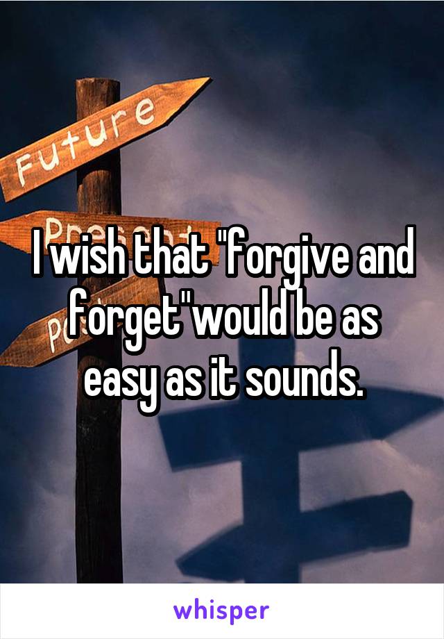 I wish that ''forgive and forget"would be as easy as it sounds.