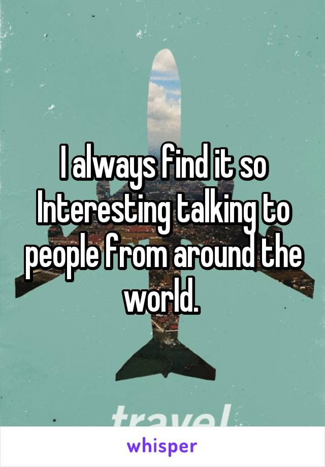 I always find it so Interesting talking to people from around the world. 