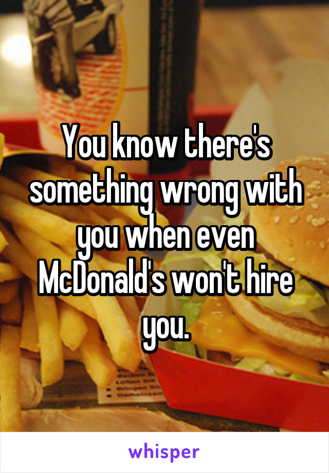 You know there's something wrong with you when even McDonald's won't hire you.