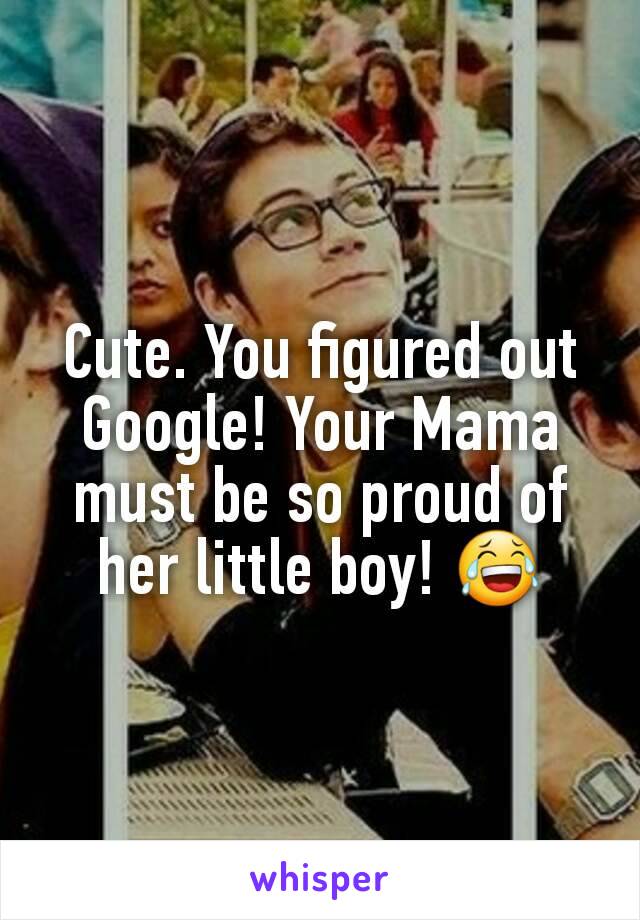 Cute. You figured out Google! Your Mama must be so proud of her little boy! 😂