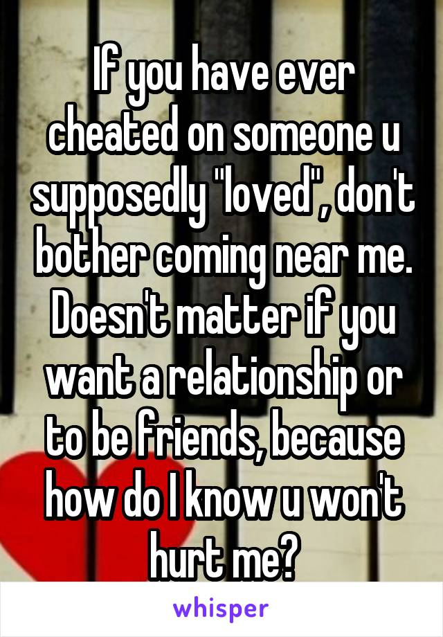 If you have ever cheated on someone u supposedly "loved", don't bother coming near me. Doesn't matter if you want a relationship or to be friends, because how do I know u won't hurt me?