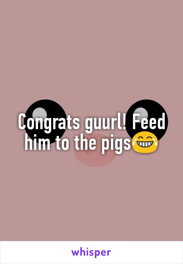 Congrats guurl! Feed him to the pigs😂
