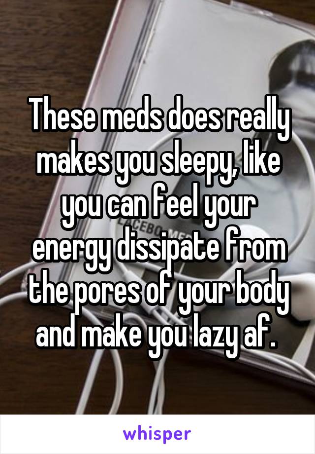 These meds does really makes you sleepy, like you can feel your energy dissipate from the pores of your body and make you lazy af. 