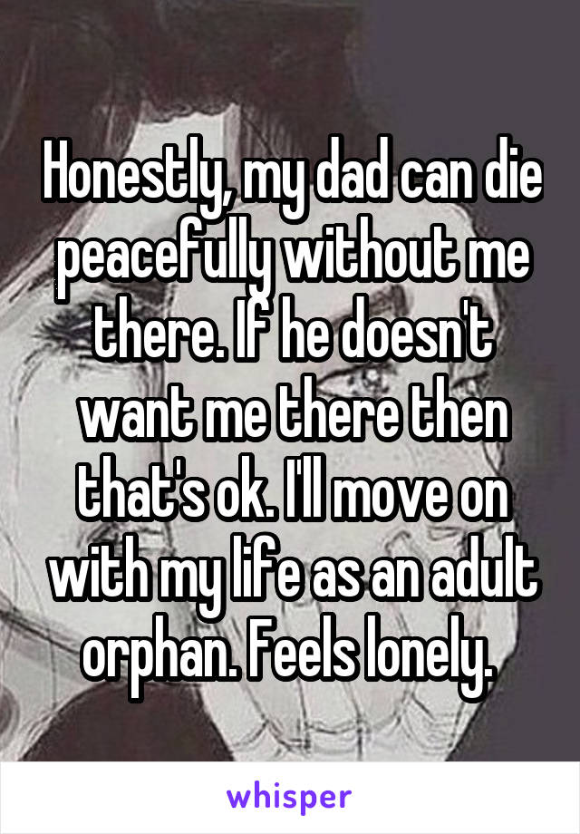 Honestly, my dad can die peacefully without me there. If he doesn't want me there then that's ok. I'll move on with my life as an adult orphan. Feels lonely. 