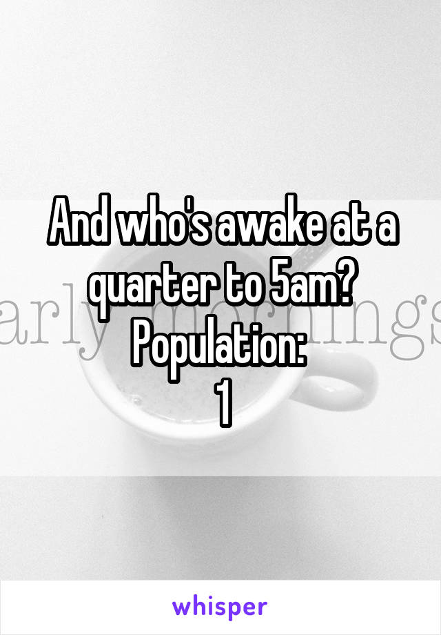 And who's awake at a quarter to 5am? Population: 
1