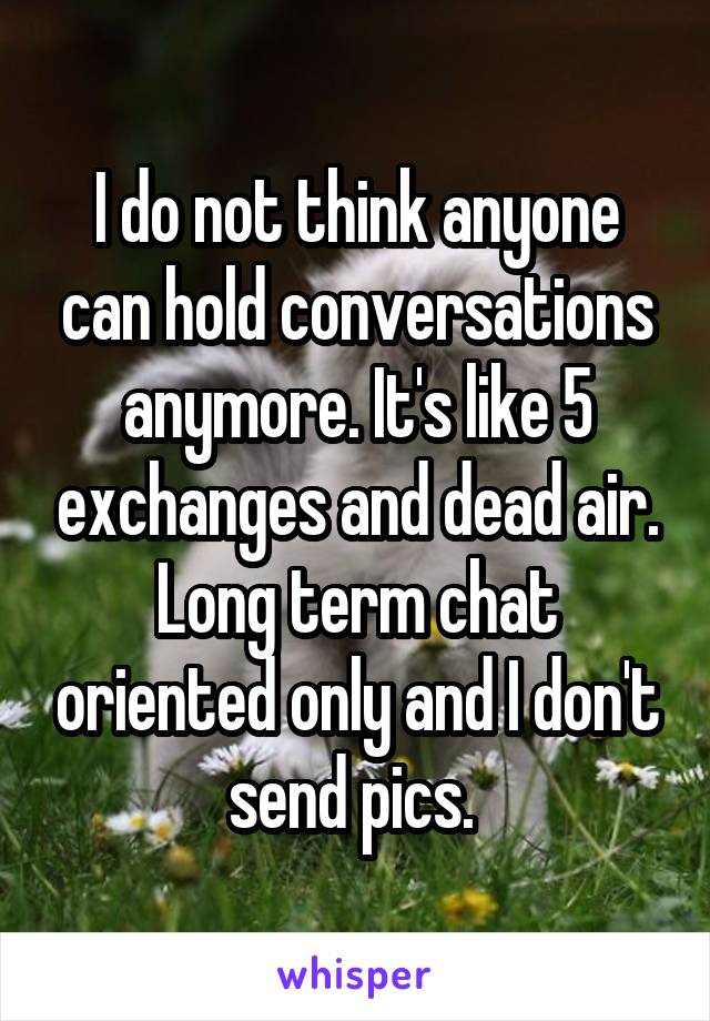 I do not think anyone can hold conversations anymore. It's like 5 exchanges and dead air. Long term chat oriented only and I don't send pics. 