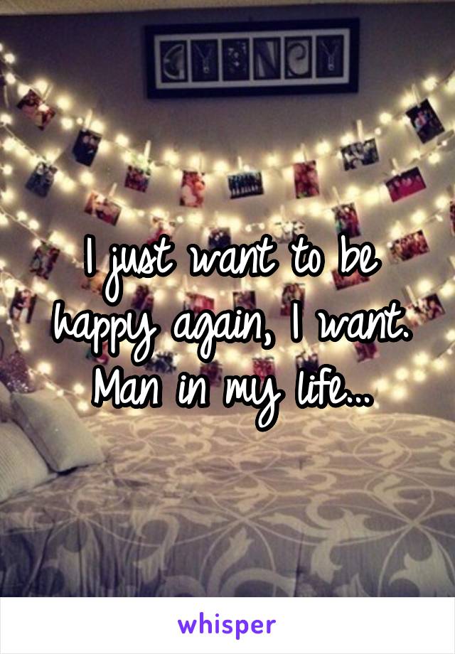 I just want to be happy again, I want. Man in my life...