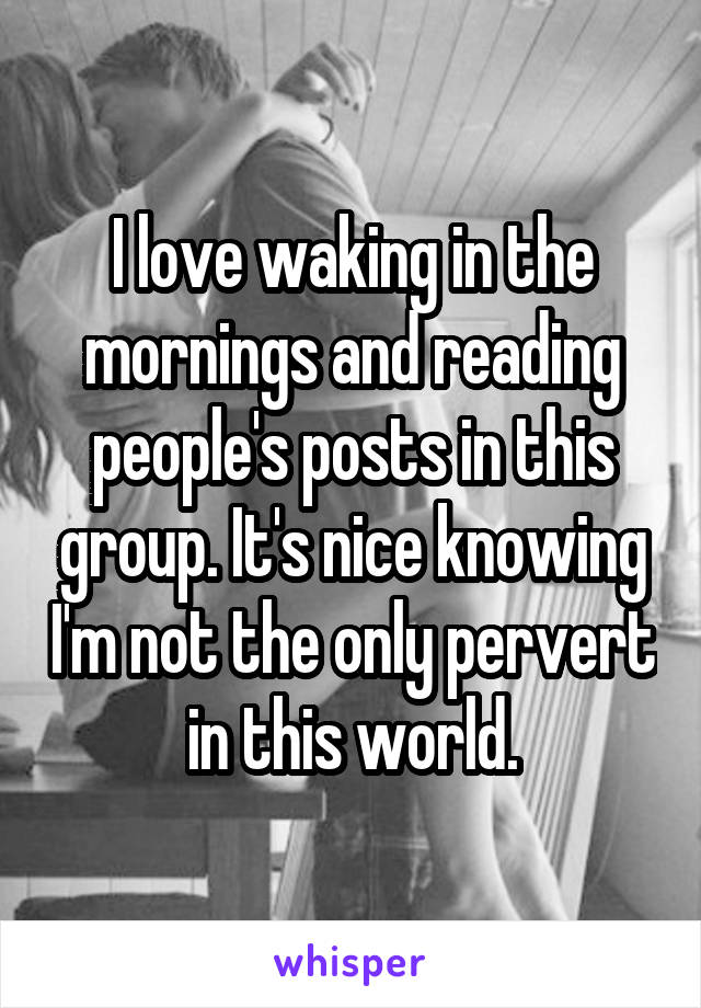 I love waking in the mornings and reading people's posts in this group. It's nice knowing I'm not the only pervert in this world.
