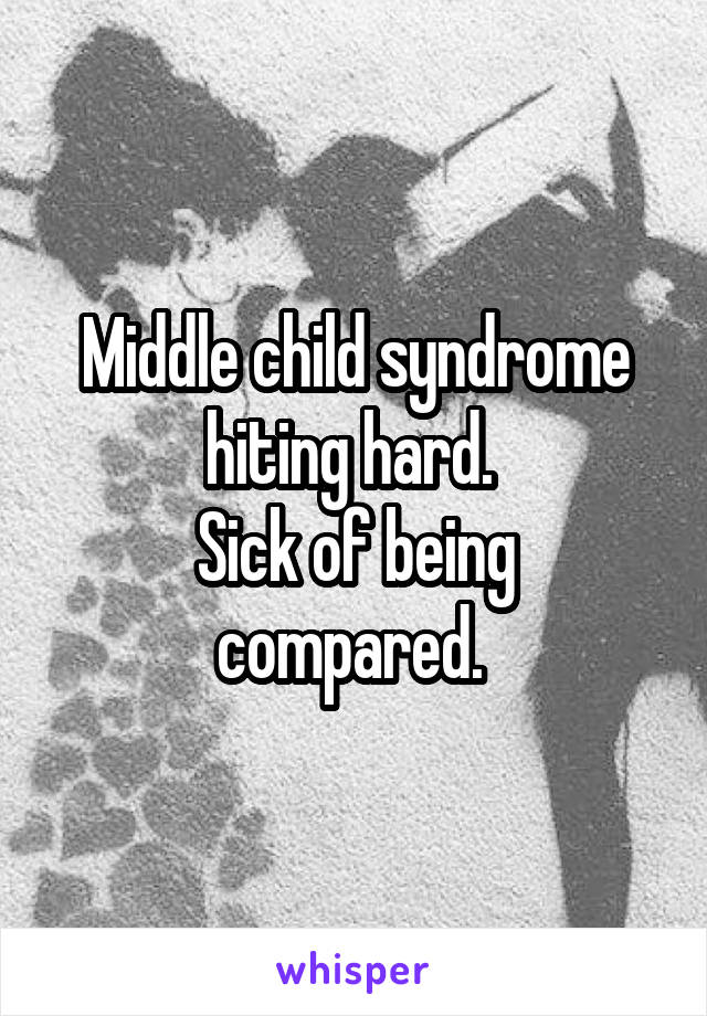 Middle child syndrome hiting hard. 
Sick of being compared. 
