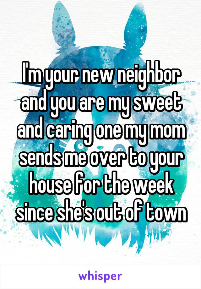 I'm your new neighbor and you are my sweet and caring one my mom sends me over to your house for the week since she's out of town