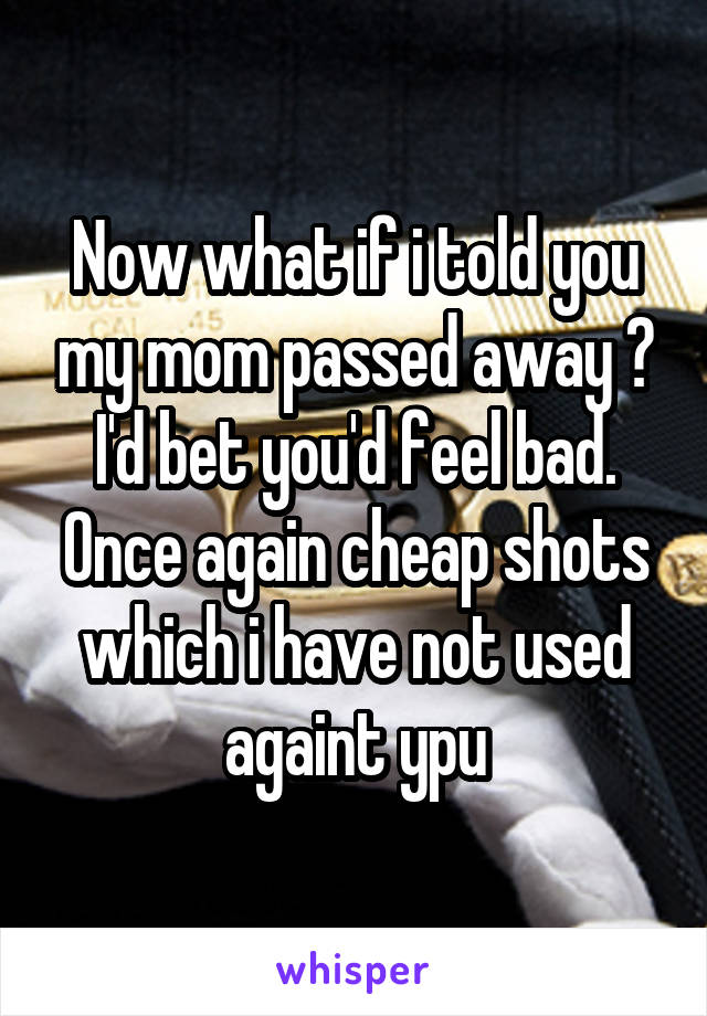 Now what if i told you my mom passed away ?
I'd bet you'd feel bad.
Once again cheap shots which i have not used againt ypu