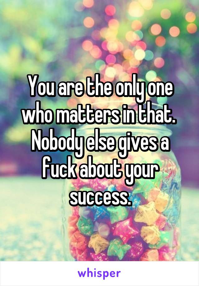 You are the only one who matters in that.  Nobody else gives a fuck about your success.