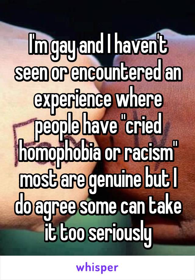 I'm gay and I haven't seen or encountered an experience where people have "cried homophobia or racism" most are genuine but I do agree some can take it too seriously
