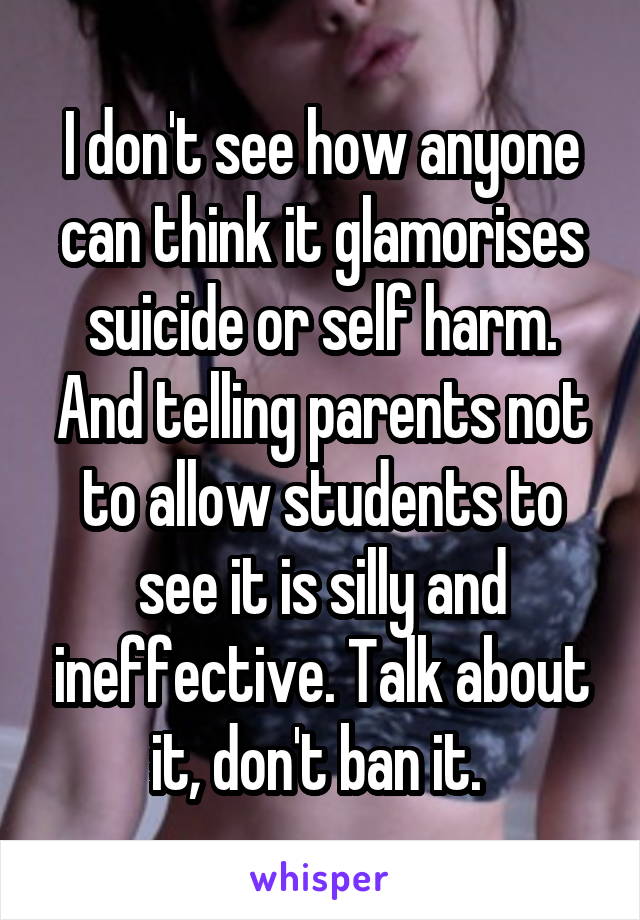 I don't see how anyone can think it glamorises suicide or self harm. And telling parents not to allow students to see it is silly and ineffective. Talk about it, don't ban it. 