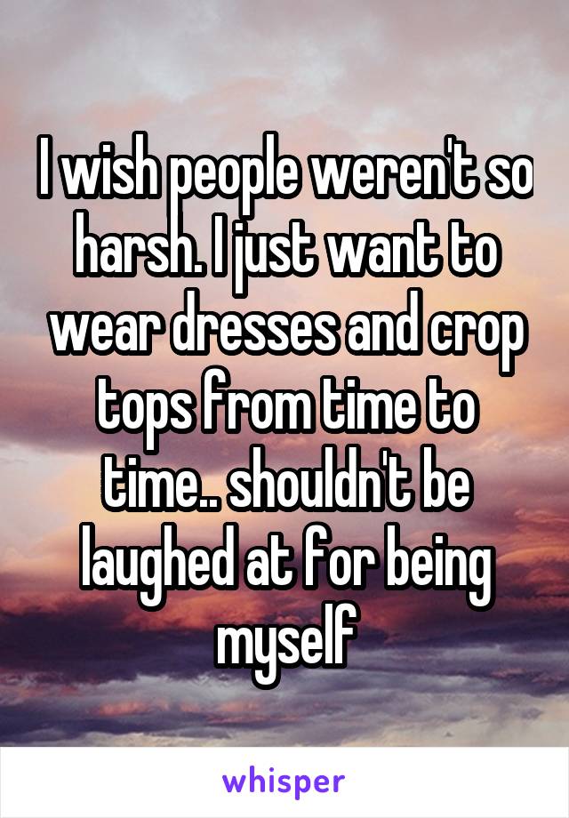 I wish people weren't so harsh. I just want to wear dresses and crop tops from time to time.. shouldn't be laughed at for being myself