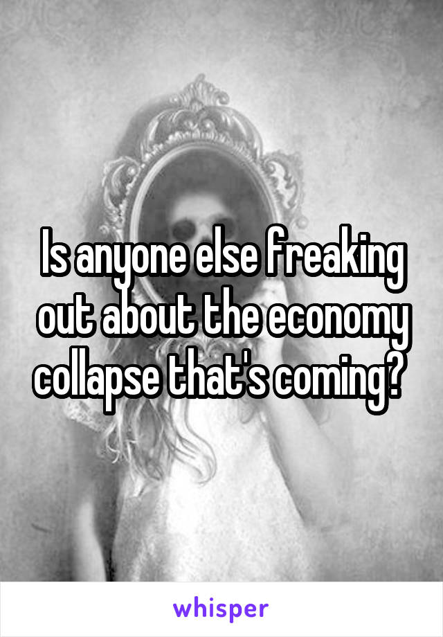 Is anyone else freaking out about the economy collapse that's coming? 