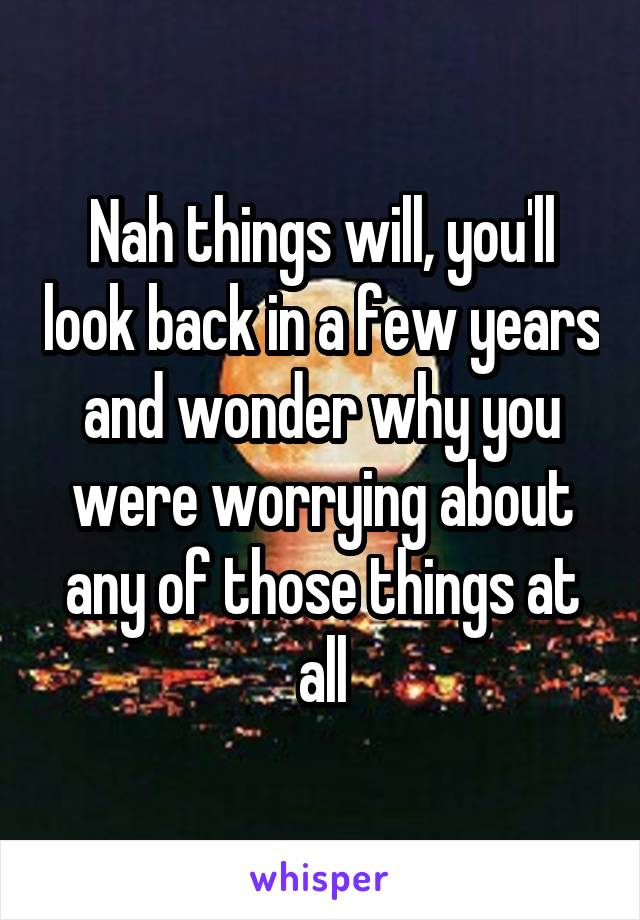 Nah things will, you'll look back in a few years and wonder why you were worrying about any of those things at all