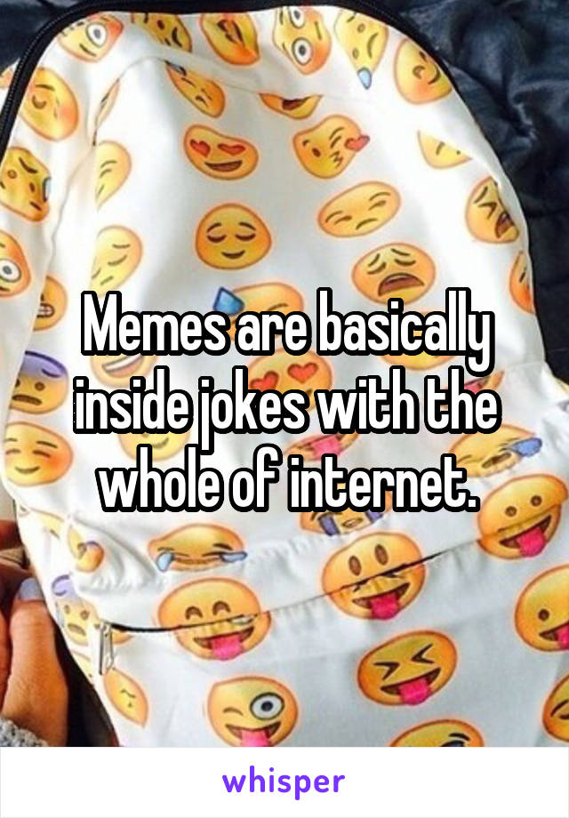 Memes are basically inside jokes with the whole of internet.