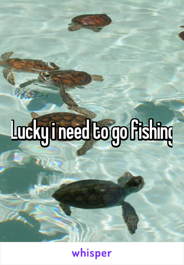 Lucky i need to go fishing