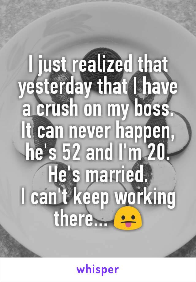 I just realized that yesterday that I have a crush on my boss.
It can never happen, he's 52 and I'm 20.
He's married.
I can't keep working there... 😛