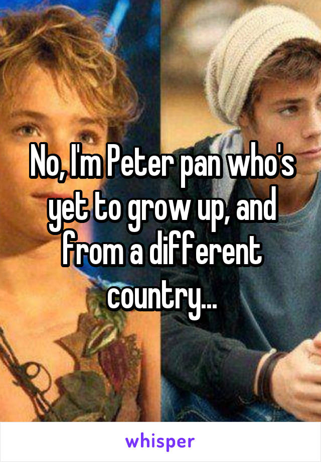 No, I'm Peter pan who's yet to grow up, and from a different country...